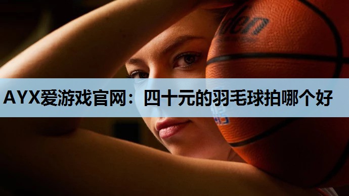AYX爱游戏官网：四十元的羽毛球拍哪个好