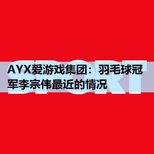AYX爱游戏集团：羽毛球冠军李宗伟最近的情况