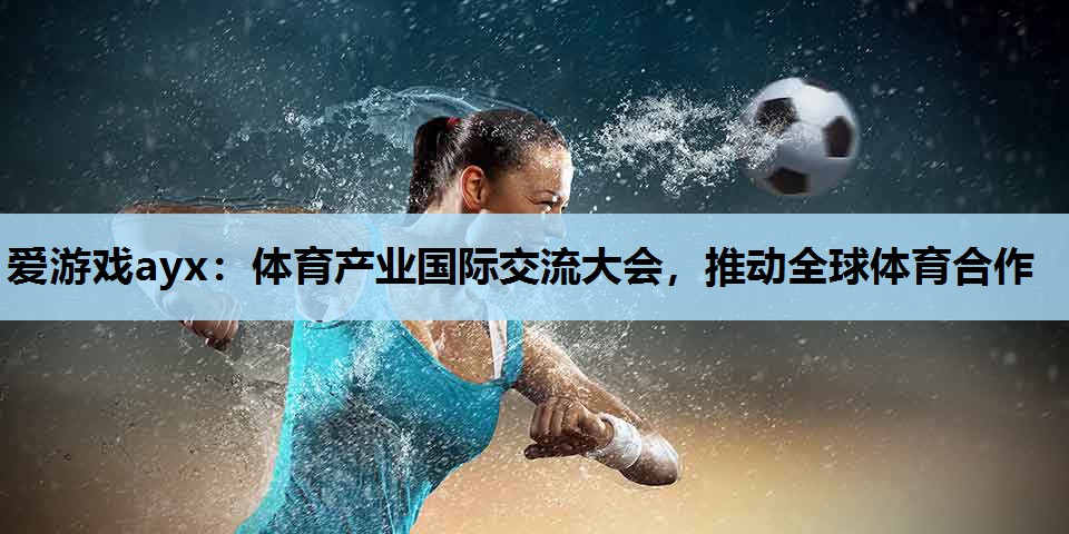 爱游戏ayx：体育产业国际交流大会，推动全球体育合作