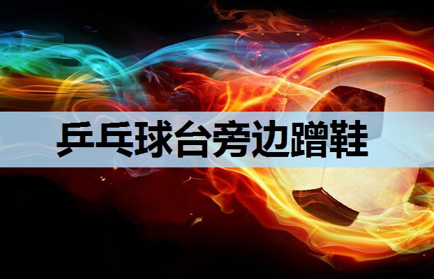 乒乓球台旁边蹭鞋 乒乓球台旁边蹭鞋
